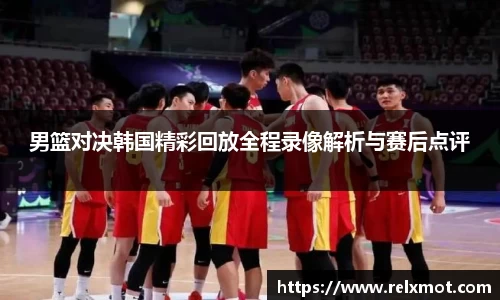 男篮对决韩国精彩回放全程录像解析与赛后点评